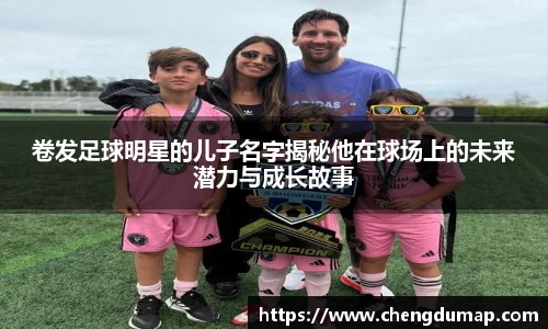 卷发足球明星的儿子名字揭秘他在球场上的未来潜力与成长故事
